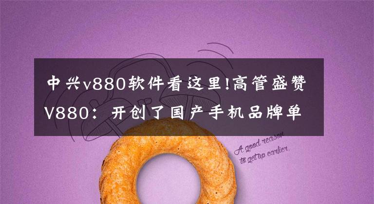 中兴v880软件看这里!高管盛赞V880：开创了国产手机品牌单品销售超过千万部的历史