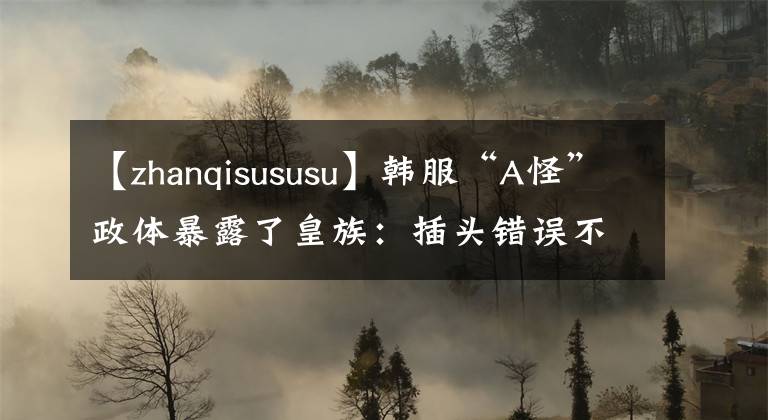 【zhanqisususu】韩服“A怪”政体暴露了皇族:插头错误不是真的。