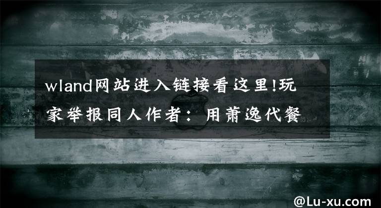 wland网站进入链接看这里!玩家举报同人作者：用萧逸代餐白起，因文章不合口味而举报，巨婴