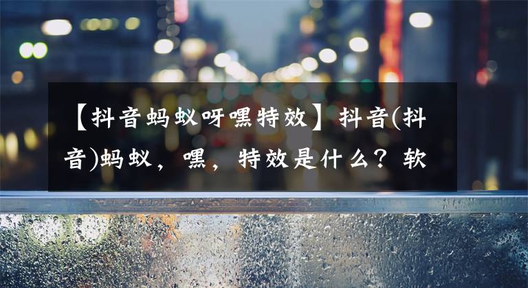 【抖音蚂蚁呀嘿特效】抖音(抖音)蚂蚁,嘿,特效是什么?软件蚂蚁,嘿,特效怎么做?