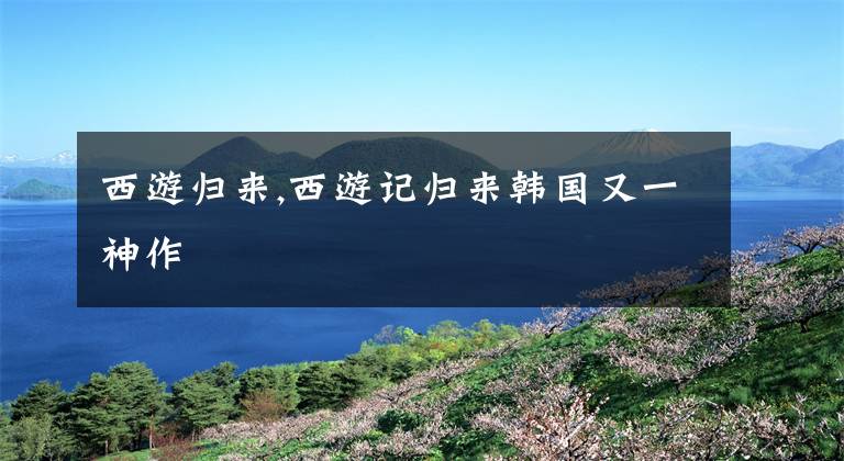 西游归来,西游记归来韩国又一神作
