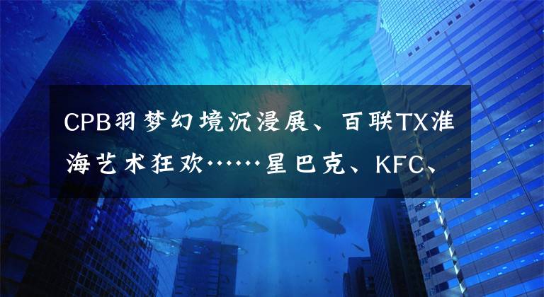 CPB羽梦幻境沉浸展、百联TX淮海艺术狂欢……星巴克、KFC、白猫集体“放大招”，这个周末快来Pick