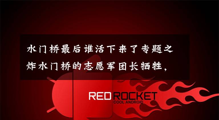 水门桥最后谁活下来了专题之炸水门桥的志愿军团长牺牲，仍受20军严批：基本上未完成任务