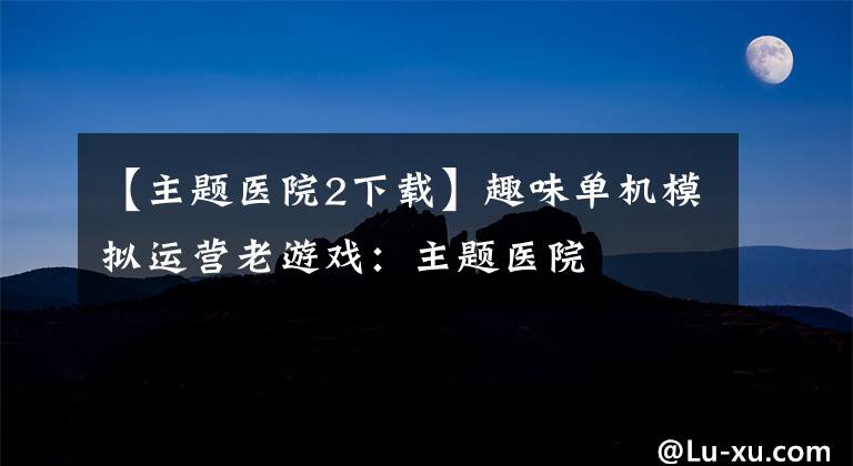 【主题医院2下载】趣味单机模拟运营老游戏:主题医院