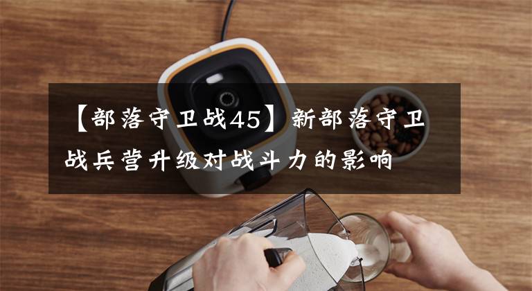 【部落守卫战45】新部落守卫战兵营升级对战斗力的影响