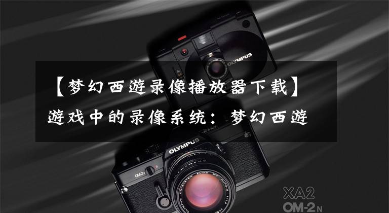 【梦幻西游录像播放器下载】游戏中的录像系统：梦幻西游操作简单，新梦诛还原所有战斗细节