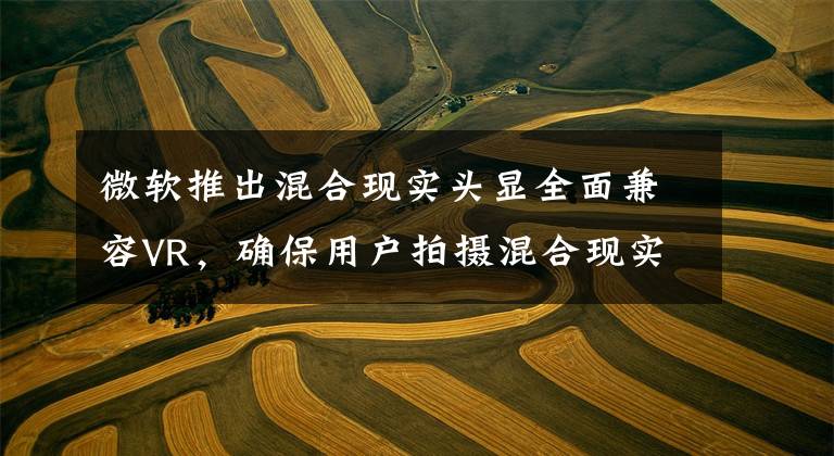 微软推出混合现实头显全面兼容VR,确保用户拍摄混合现实体验
