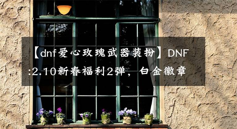 【dnf爱心玫瑰武器装扮】DNF:2.10新春福利2弹,白金徽章4枚,巧克力礼服1件。
