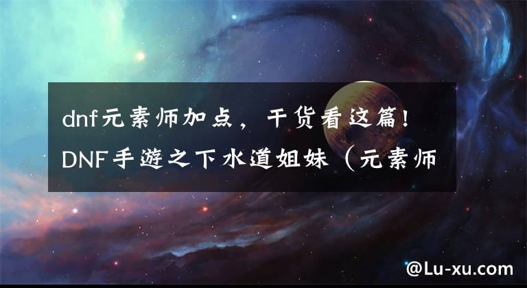 dnf元素师加点,干货看这篇!DNF手游之下水道姐妹(元素师)