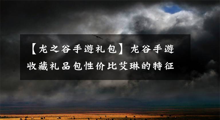 【龙之谷手游礼包】龙谷手游收藏礼品包性价比艾琳的特征伴侣意识