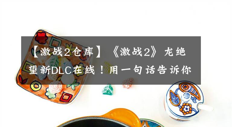 【激战2仓库】《激战2》龙绝望新DLC在线!用一句话告诉你到底值不值得买?