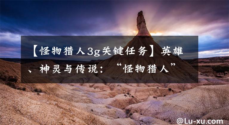 【怪物猎人3g关键任务】英雄、神灵与传说：“怪物猎人”系列闲杂考据