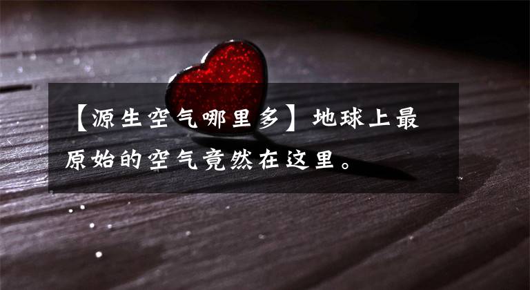 【源生空气哪里多】地球上最原始的空气竟然在这里。