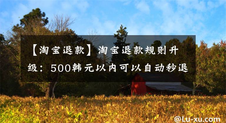 【淘宝退款】淘宝退款规则升级:500韩元以内可以自动秒退。