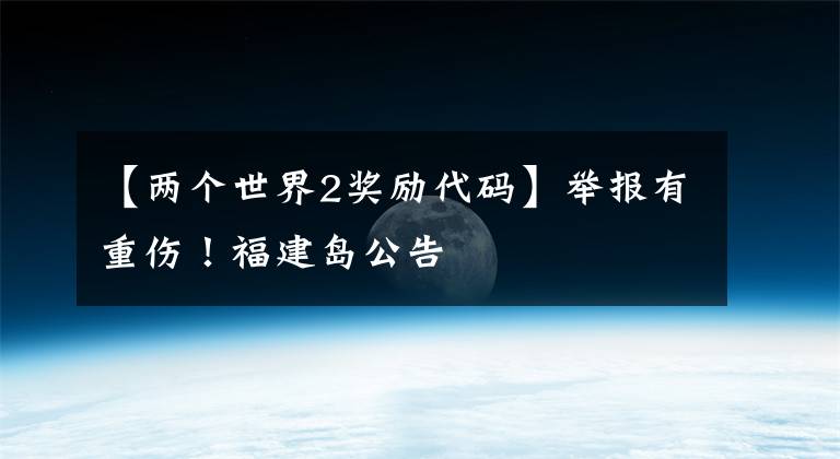 【两个世界2奖励代码】举报有重伤!福建岛公告