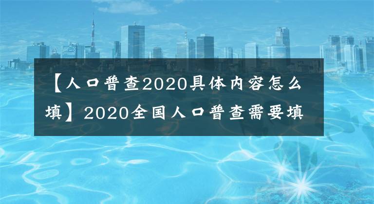 【人口普查2020具体内容怎么填】2020全国人口普查需要填写什么内容表格？我需要登记什么信息？