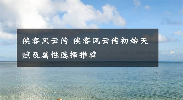 侠客风云传 侠客风云传初始天赋及属性选择推荐