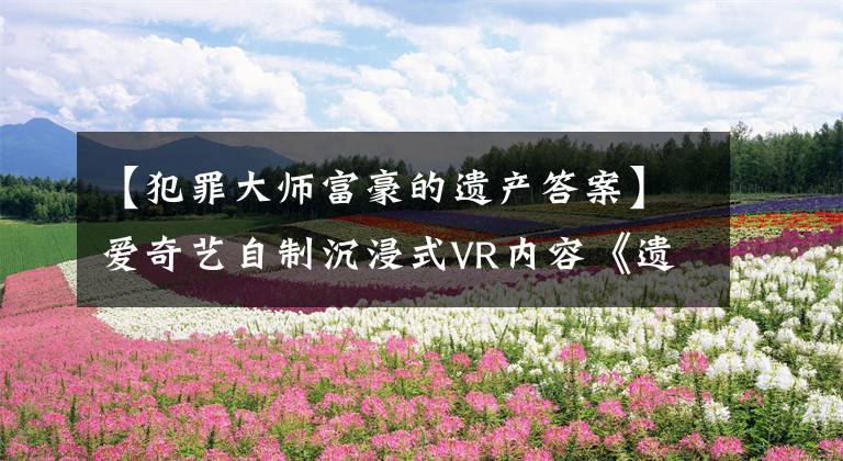 【犯罪大师富豪的遗产答案】爱奇艺自制沉浸式VR内容《遗愿》入围第78届威尼斯国际电影节VR竞赛。