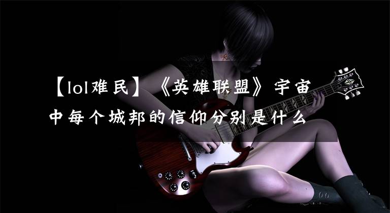 【lol难民】《英雄联盟》宇宙中每个城邦的信仰分别是什么？