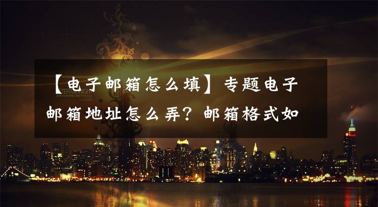 【电子邮箱怎么填】专题电子邮箱地址怎么弄？邮箱格式如何填写？