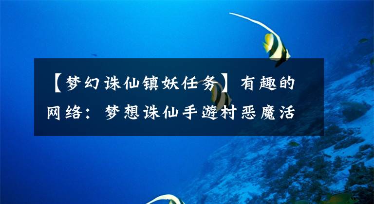 【梦幻诛仙镇妖任务】有趣的网络:梦想诛仙手游村恶魔活动一天介绍多少村恶魔活动时间