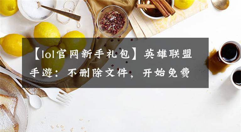 【lol官网新手礼包】英雄联盟手游:不删除文件,开始免费福利,快来看