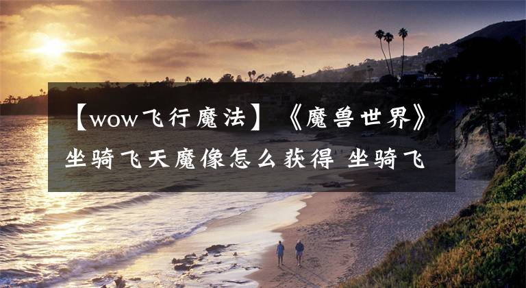 【wow飞行魔法】《魔兽世界》坐骑飞天魔像怎么获得 坐骑飞天魔像获取攻略