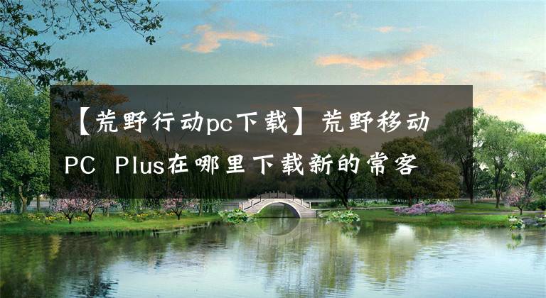 【荒野行动pc下载】荒野移动PC  Plus在哪里下载新的常客游，快速体验一下。