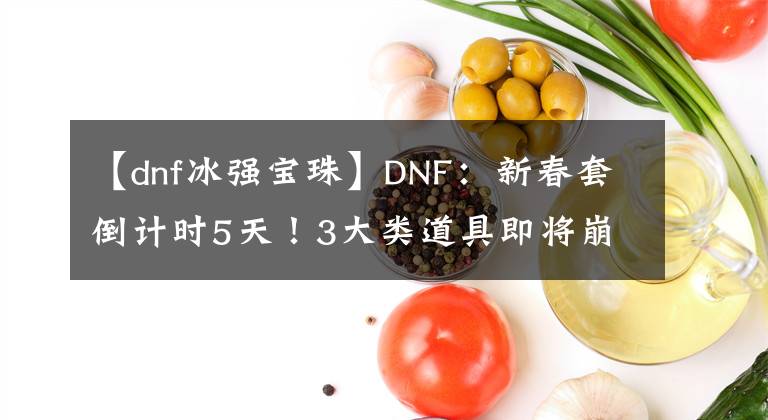 【dnf冰强宝珠】DNF：新春套倒计时5天！3大类道具即将崩盘，大家一起来捡漏