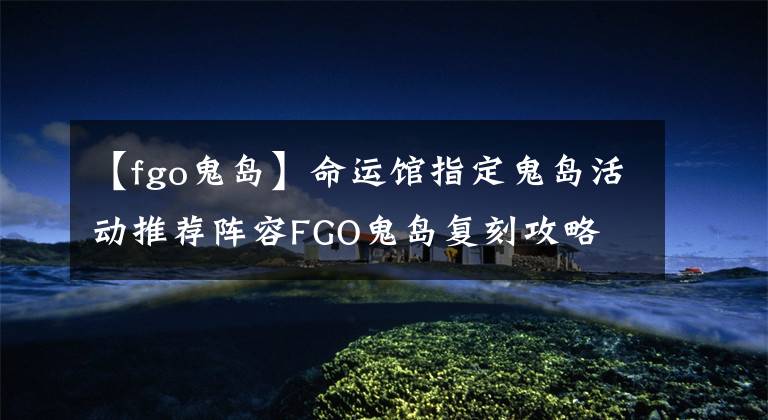 【fgo鬼岛】命运馆指定鬼岛活动推荐阵容FGO鬼岛复刻攻略