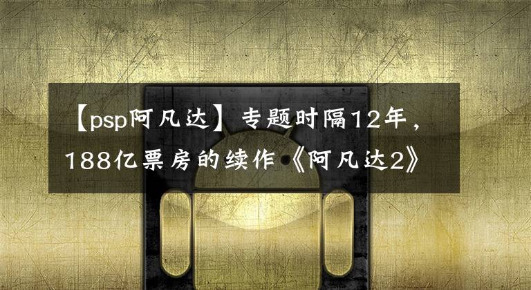 【psp阿凡达】专题时隔12年,188亿票房的续作《阿凡达2》来了,腾讯育碧抢先下手?