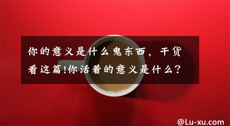 你的意义是什么鬼东西，干货看这篇!你活着的意义是什么？（灵魂拷问）