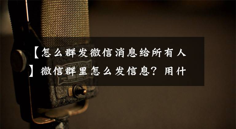 【怎么群发微信消息给所有人】微信群里怎么发信息?用什么工具稳定方便?