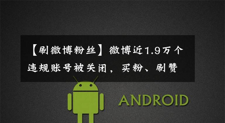 【刷微博粉丝】微博近1.9万个违规账号被关闭，买粉、刷赞有什么意义？