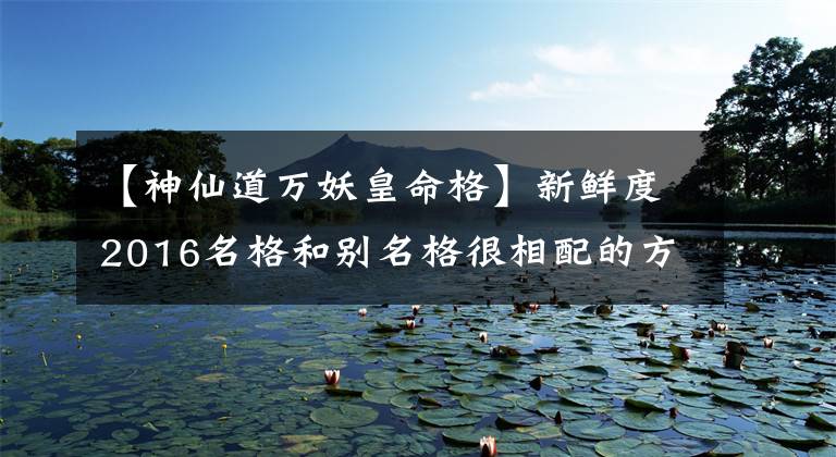 【神仙道万妖皇命格】新鲜度2016名格和别名格很相配的方法