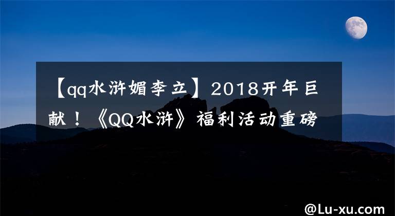 【qq水浒媚李立】2018开年巨献！《QQ水浒》福利活动重磅来袭