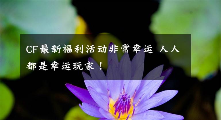 CF最新福利活动非常幸运 人人都是幸运玩家!