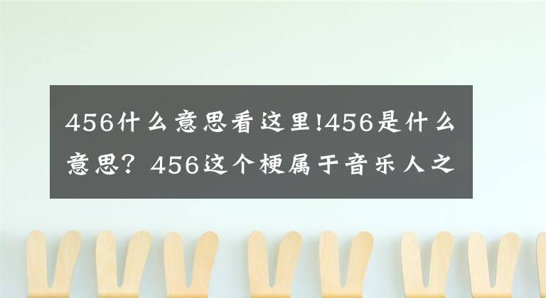 456什么意思看这里!456是什么意思？456这个梗属于音乐人之间的秘密，看完就懂了