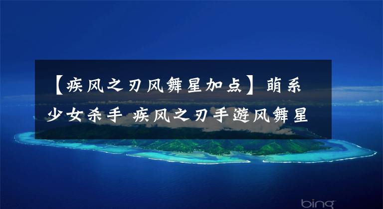 【疾风之刃风舞星加点】萌系少女杀手 疾风之刃手游风舞星职业专题