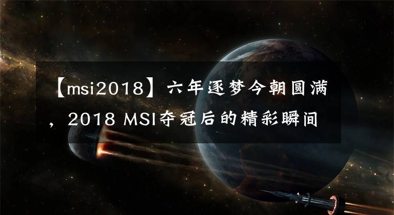 【msi2018】六年逐梦今朝圆满，2018 MSI夺冠后的精彩瞬间，这一刻一生铭记！