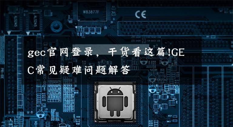 gec官网登录,干货看这篇!GEC常见疑难问题解答