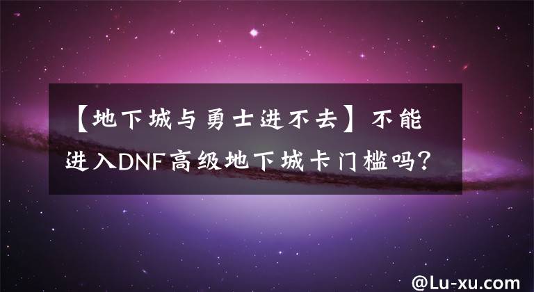 【地下城与勇士进不去】不能进入DNF高级地下城卡门槛吗？110级版本教你提高名锤的正确方法