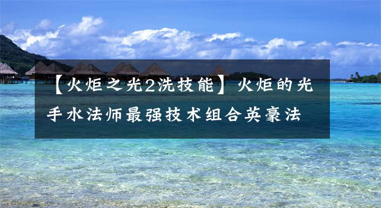 【火炬之光2洗技能】火炬的光手水法师最强技术组合英豪法师技术推荐方法