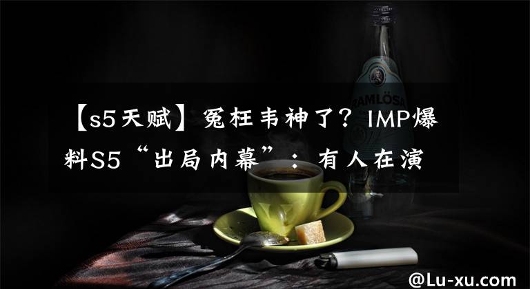 【s5天赋】冤枉韦神了？IMP爆料S5“出局内幕”：有人在演，我卡莉斯塔无解