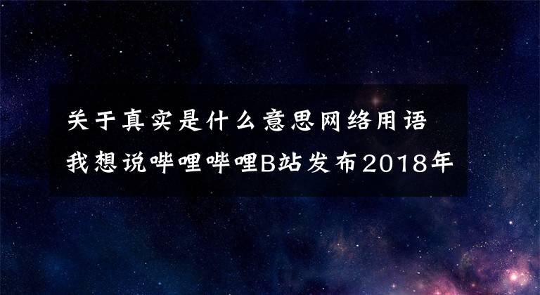关于真实是什么意思网络用语我想说哔哩哔哩B站发布2018年度十大弹幕热词：“真实”排名第一