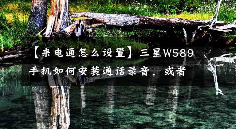 【来电通怎么设置】三星W589手机如何安装通话录音,或者可以种什么软件。