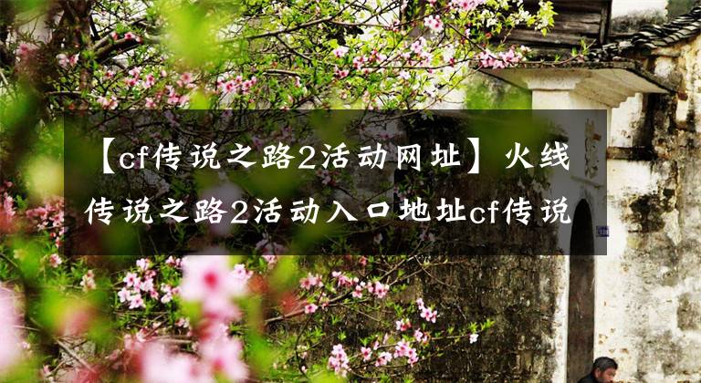 【cf传说之路2活动网址】火线传说之路2活动入口地址cf传说之路2活动游戏介绍