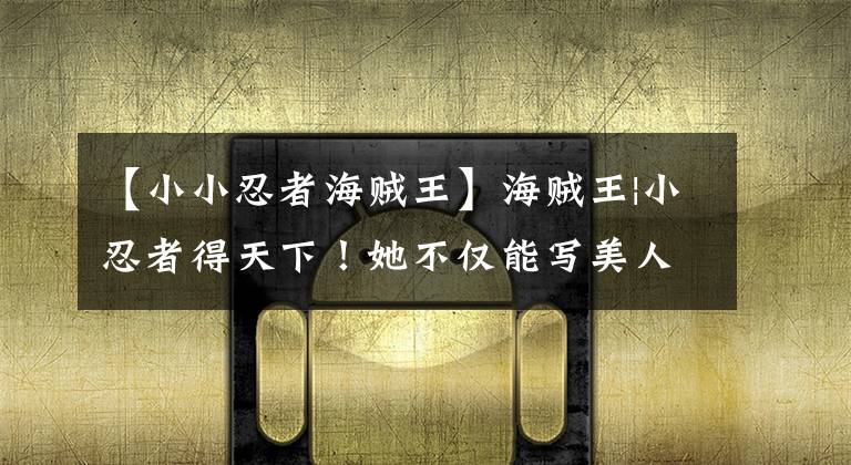 【小小忍者海贼王】海贼王|小忍者得天下！她不仅能写美人计，还能做很多事。