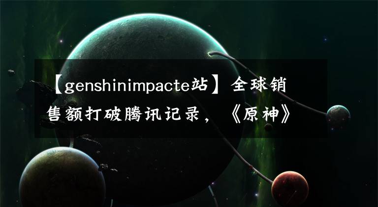【genshinimpacte站】全球销售额打破腾讯记录,《原神》在海外做了新的工作