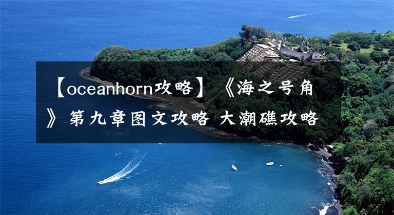 【oceanhorn攻略】《海之号角》第九章图文攻略 大潮礁攻略